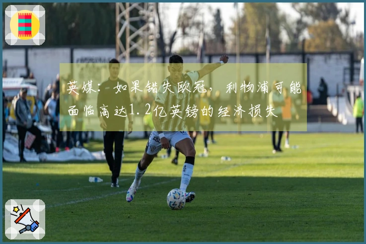 英媒：如果错失欧冠，利物浦可能面临高达1.2亿英镑的经济损失