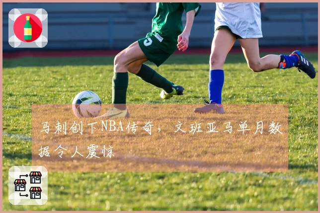 马刺创下NBA传奇，文班亚马单月数据令人震惊