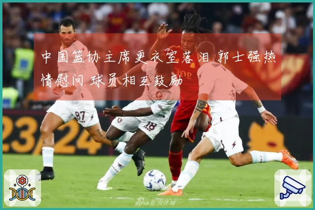 中国篮协主席更衣室落泪 郭士强热情慰问 球员相互鼓励