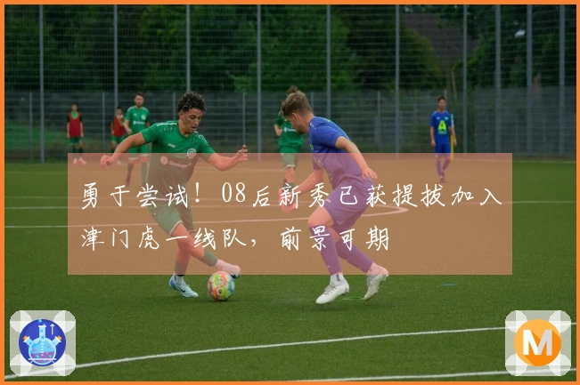 勇于尝试！08后新秀已获提拔加入津门虎一线队，前景可期