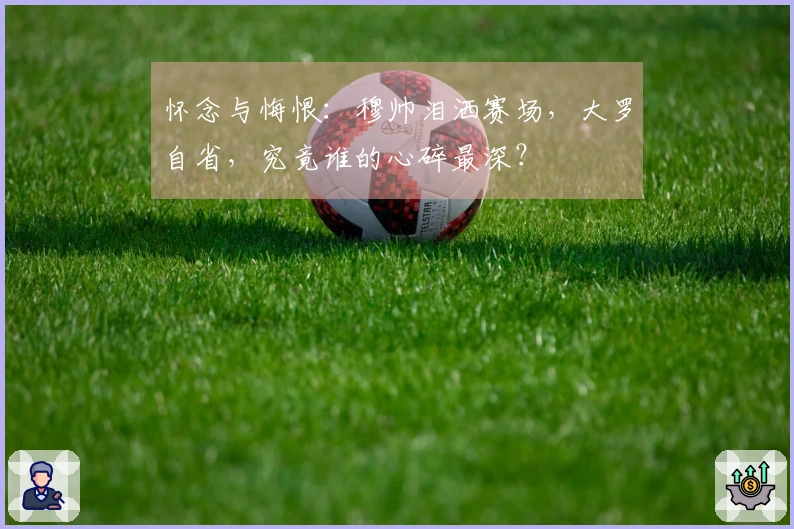 怀念与悔恨：穆帅泪洒赛场，大罗自省，究竟谁的心碎最深？