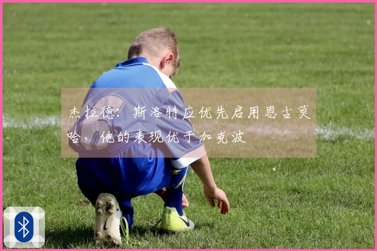 杰拉德：斯洛特应优先启用恩古莫哈，他的表现优于加克波