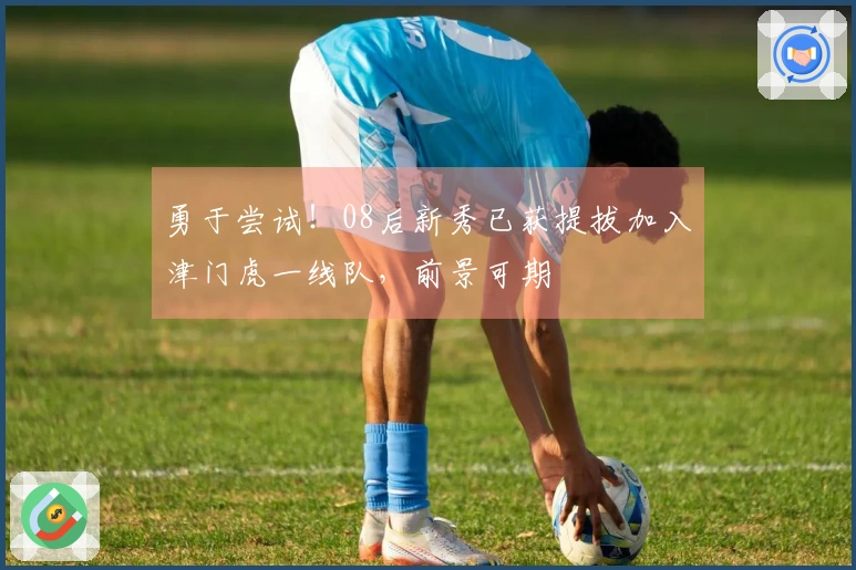 勇于尝试！08后新秀已获提拔加入津门虎一线队，前景可期