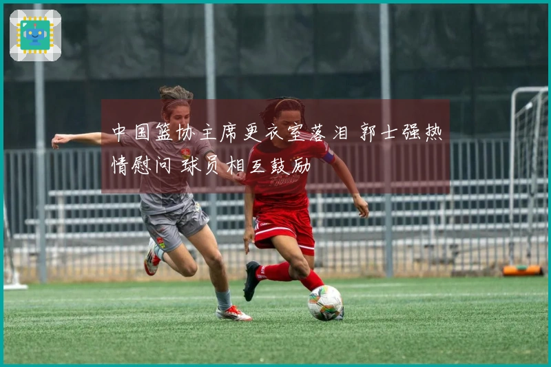 中国篮协主席更衣室落泪 郭士强热情慰问 球员相互鼓励