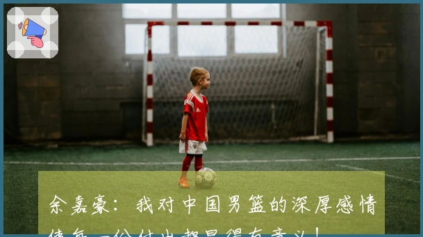 余嘉豪：我对中国男篮的深厚感情使每一份付出都显得有意义！