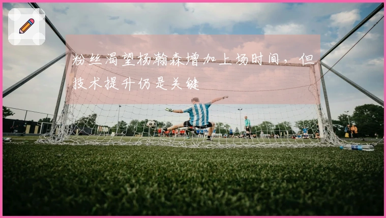 粉丝渴望杨瀚森增加上场时间，但技术提升仍是关键