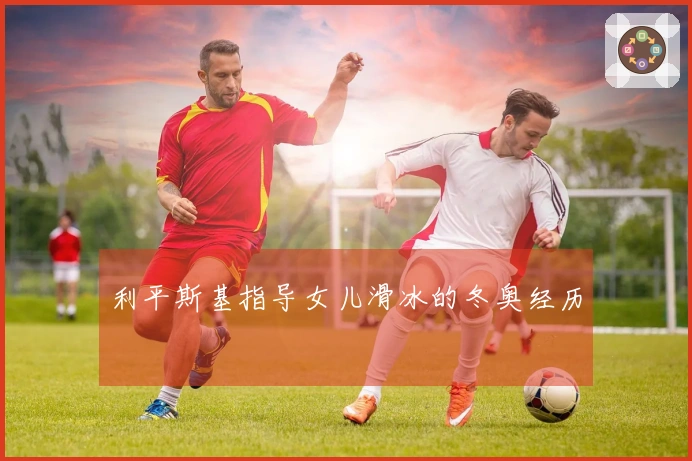 利平斯基指导女儿滑冰的冬奥经历